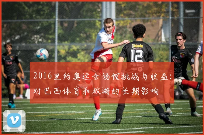 2016里约奥运会场馆挑战与收益：对巴西体育和旅游的长期影响