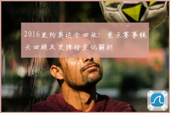 2016里约奥运会回放：重点赛事镜头回顾及奖牌榜变化解析