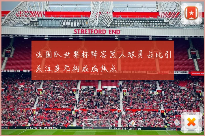 法国队世界杯阵容黑人球员占比引关注多元构成成焦点