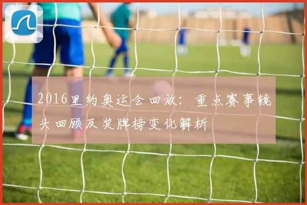 2016里约奥运会回放：重点赛事镜头回顾及奖牌榜变化解析