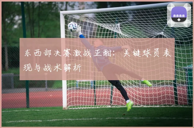 东西部决赛激战正酣：关键球员表现与战术解析